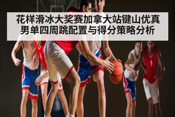 花样滑冰大奖赛加拿大站键山优真男单四周跳配置与得分策略分析 | c7c7.app